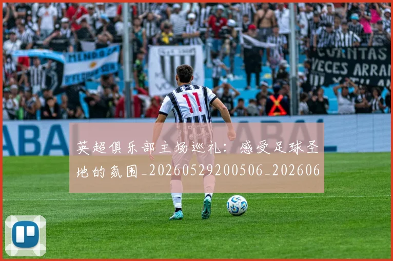 英超俱乐部主场巡礼:感受足球圣地的氛围_20260529200506_20260610170428
