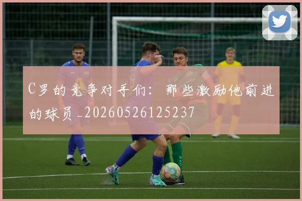 C罗的竞争对手们:那些激励他前进的球员_20260526125237