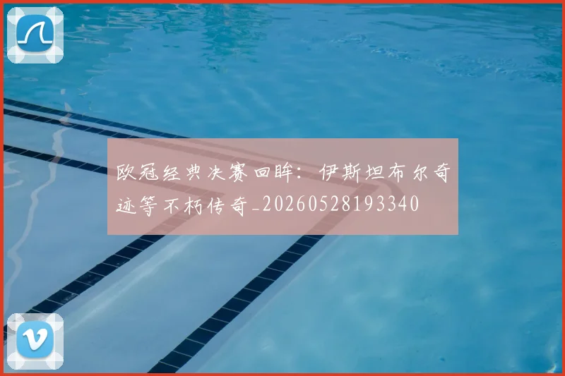 欧冠经典决赛回眸:伊斯坦布尔奇迹等不朽传奇_20260528193340