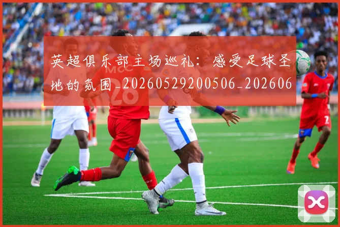 英超俱乐部主场巡礼:感受足球圣地的氛围_20260529200506_20260610170428