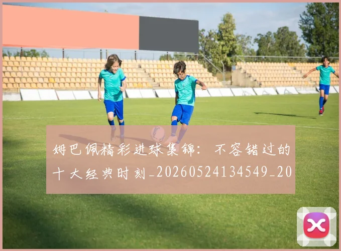姆巴佩精彩进球集锦：不容错过的十大经典时刻_20260524134549_20260609171254