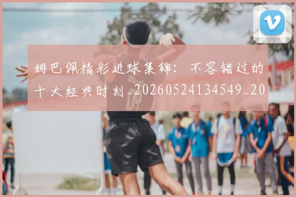 姆巴佩精彩进球集锦:不容错过的十大经典时刻_20260524134549_20260609171254