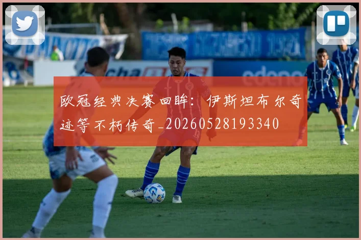 欧冠经典决赛回眸：伊斯坦布尔奇迹等不朽传奇_20260528193340